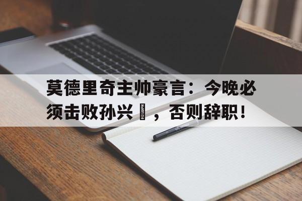 莫德里奇主帅豪言：今晚必须击败孙兴慜，否则辞职！